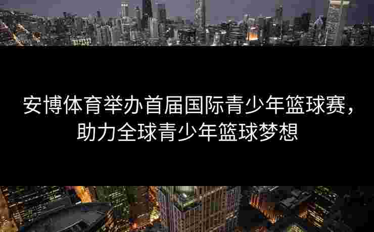 安博体育举办首届国际青少年篮球赛，助力全球青少年篮球梦想