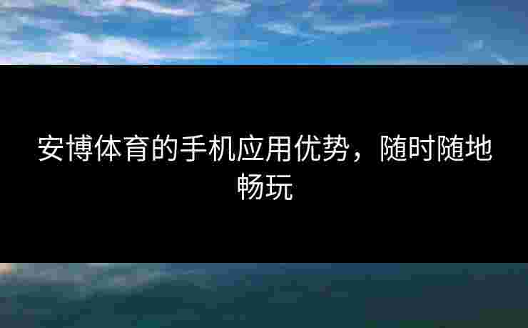 安博体育的手机应用优势，随时随地畅玩