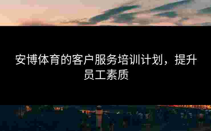 安博体育的客户服务培训计划，提升员工素质