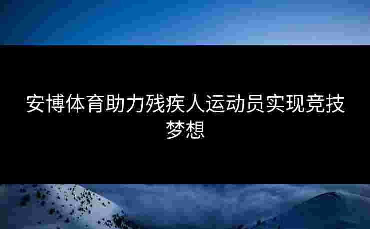 安博体育助力残疾人运动员实现竞技梦想