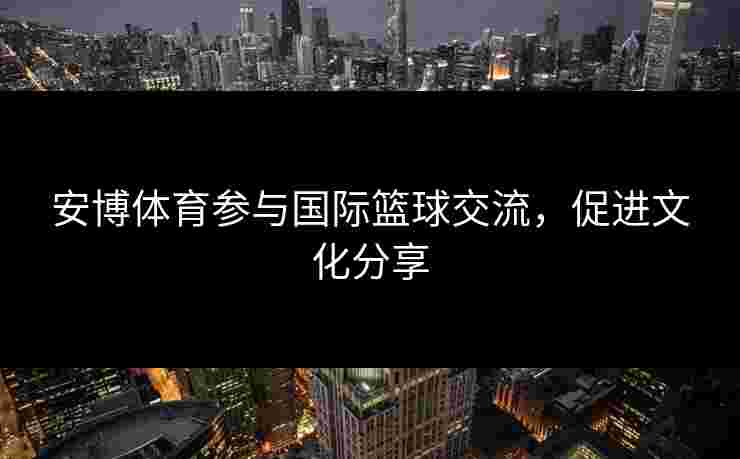 安博体育参与国际篮球交流，促进文化分享