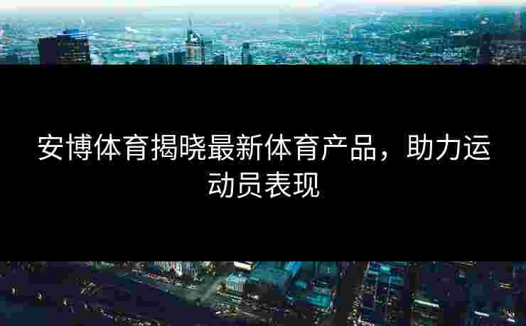 安博体育揭晓最新体育产品，助力运动员表现