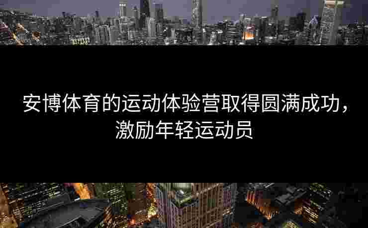 安博体育的运动体验营取得圆满成功，激励年轻运动员