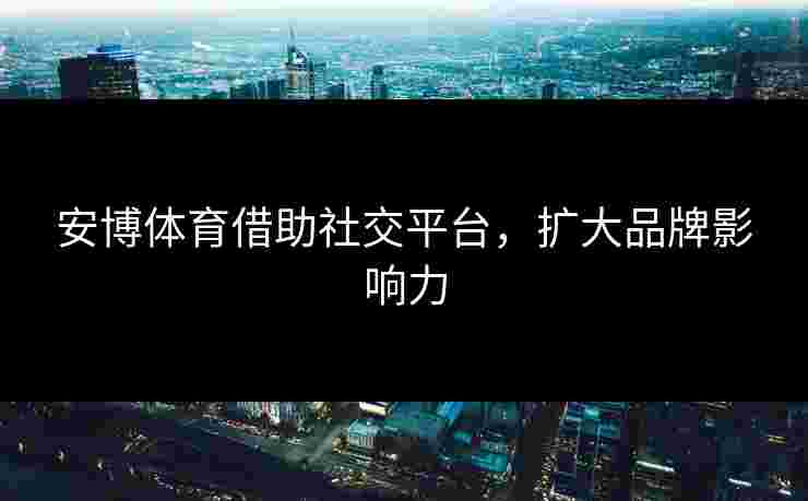 安博体育借助社交平台，扩大品牌影响力