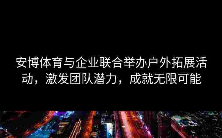 安博体育与企业联合举办户外拓展活动，激发团队潜力，成就无限可能